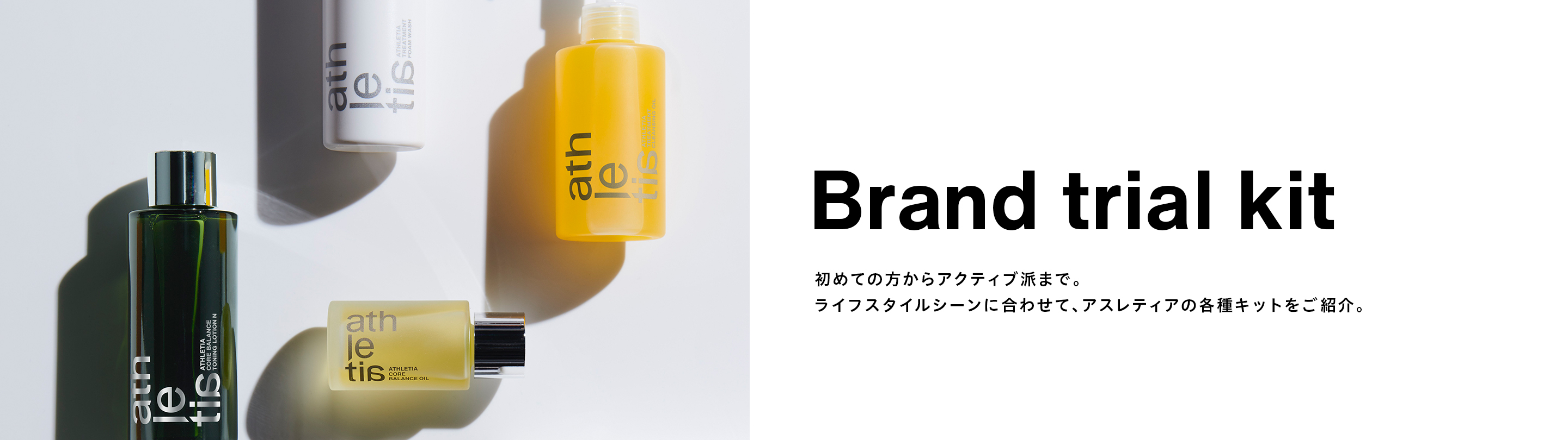 Brand trial kit 初めての方からアクティブ派まで。ライフスタイルシーンに合わせて、アスレティアの各種キットをご紹介。