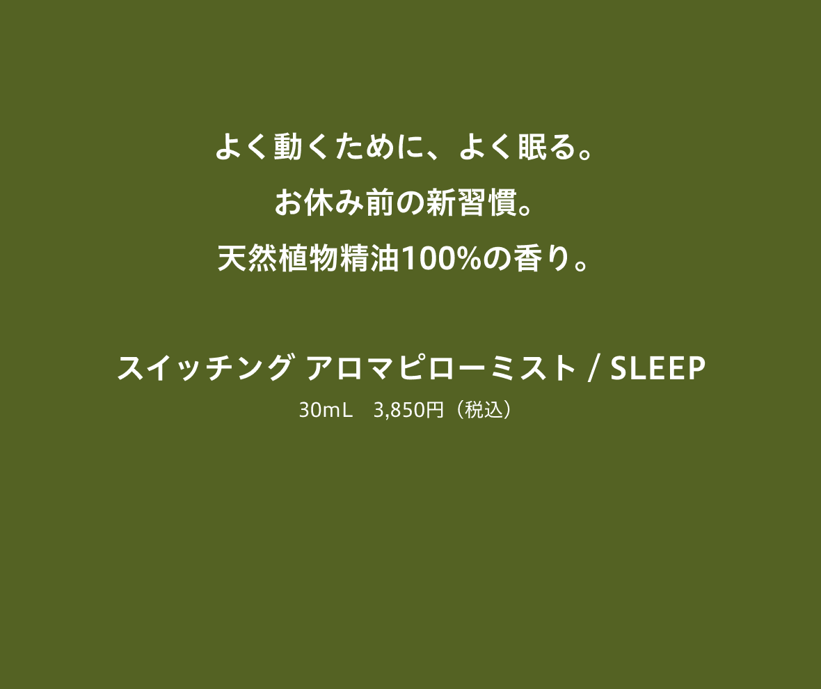 よく動くために、よく眠る。お休み前の新習慣。天然植物精油100%の香り。 スイッチング アロマピローミスト / SLEEP 30mL 3,850円(税込)